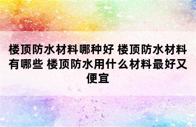 楼顶防水材料哪种好 楼顶防水材料有哪些 楼顶防水用什么材料最好又便宜